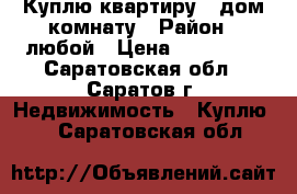 Куплю квартиру , дом,комнату › Район ­ любой › Цена ­ 450 000 - Саратовская обл., Саратов г. Недвижимость » Куплю   . Саратовская обл.